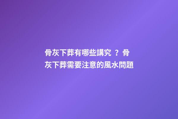 骨灰下葬有哪些講究？骨灰下葬需要注意的風水問題
